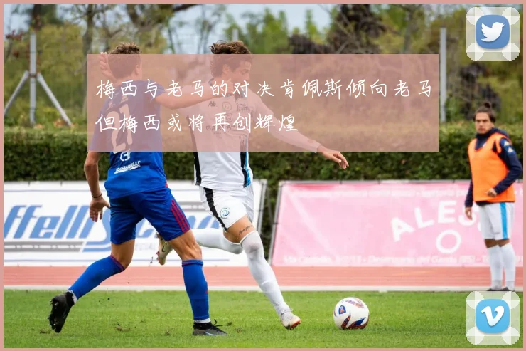 梅西与老马的对决肯佩斯倾向老马但梅西或将再创辉煌