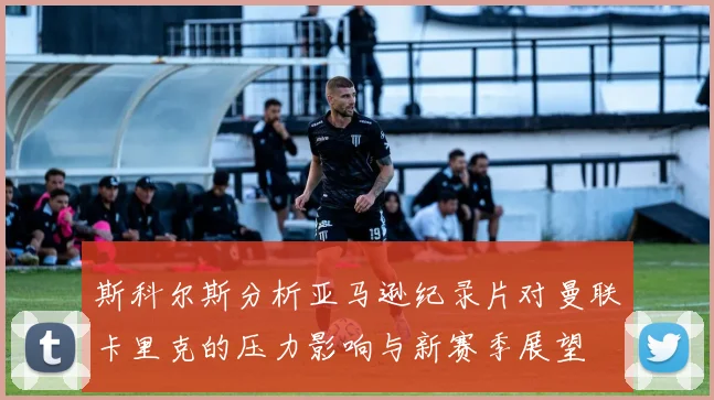 斯科尔斯分析亚马逊纪录片对曼联卡里克的压力影响与新赛季展望