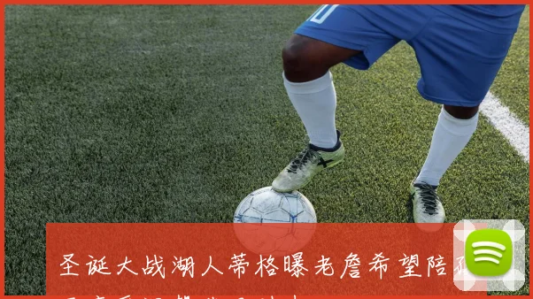 圣诞大战湖人蒂格曝老詹希望陪孩子享受温馨节日时光