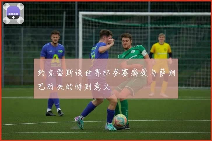 约克雷斯谈世界杯参赛感受与萨利巴对决的特别意义