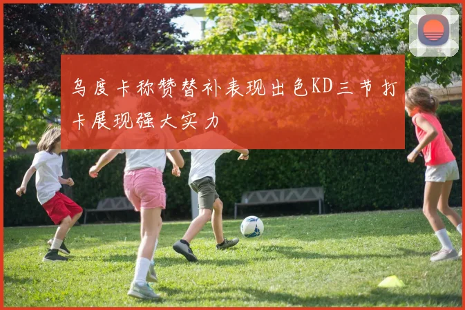 乌度卡称赞替补表现出色KD三节打卡展现强大实力