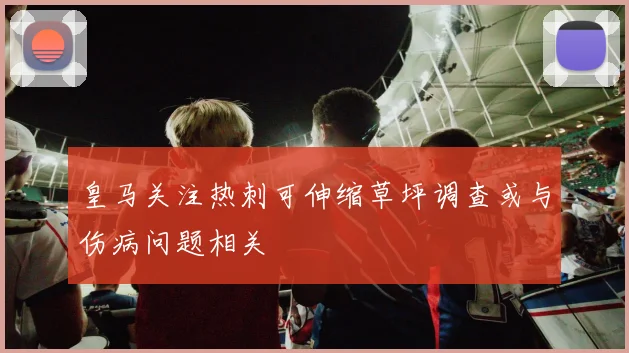 皇马关注热刺可伸缩草坪调查或与伤病问题相关