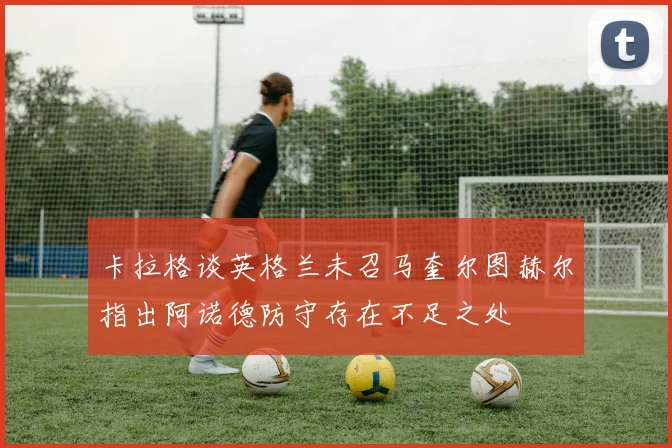 卡拉格谈英格兰未召马奎尔图赫尔指出阿诺德防守存在不足之处