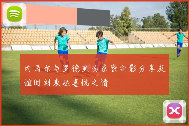 内马尔与罗德里戈亲密合影分享友谊时刻表达喜悦之情