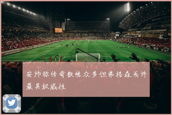安帅称传奇教练众多但弗格森或许最具权威性