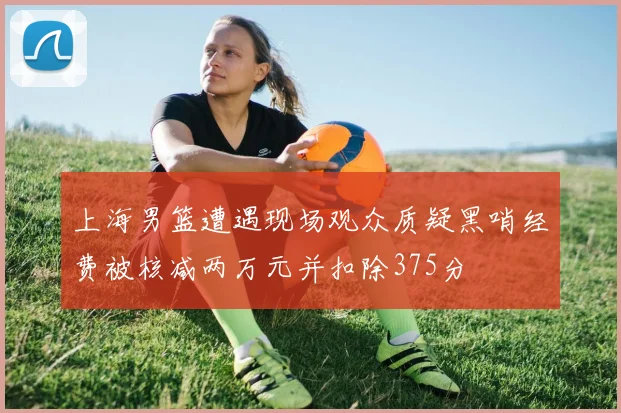 上海男篮遭遇现场观众质疑黑哨经费被核减两万元并扣除375分