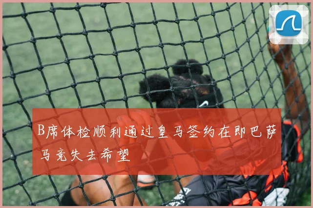 B席体检顺利通过皇马签约在即巴萨马竞失去希望