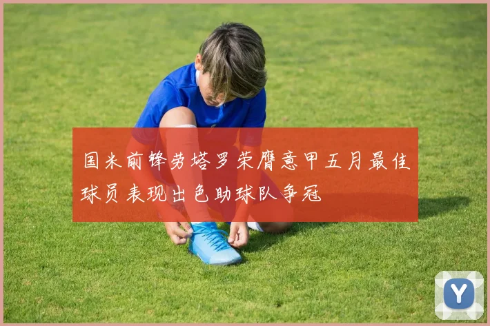 国米前锋劳塔罗荣膺意甲五月最佳球员表现出色助球队争冠