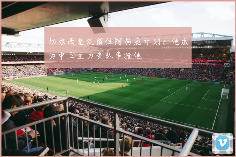 切尔西坚定留住阿昌庞计划让他成为中卫主力多队争抢他
