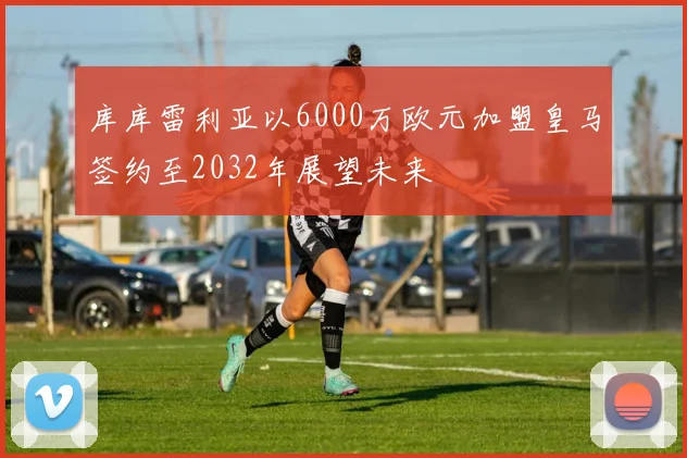 库库雷利亚以6000万欧元加盟皇马签约至2032年展望未来