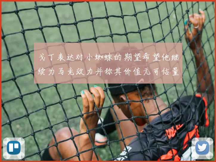 戈丁表达对小蜘蛛的期望希望他继续为马竞效力并称其价值无可估量