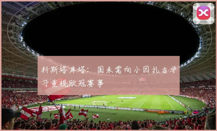 科斯塔库塔：国米需向小因扎吉学习重视欧冠赛事