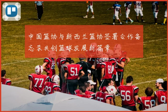 中国篮协与新西兰篮协签署合作备忘录共创篮球发展新篇章