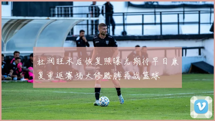 杜润旺术后恢复照曝光期待早日康复重返赛场大修胳膊再战篮球