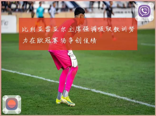 比利亚雷亚尔主席强调吸取教训努力在欧冠赛场争创佳绩