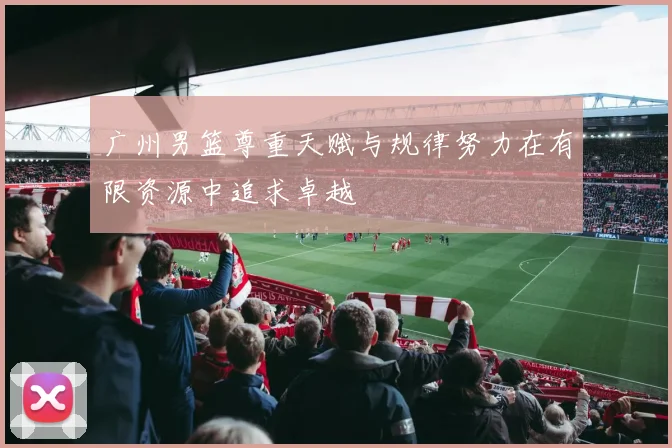 广州男篮尊重天赋与规律努力在有限资源中追求卓越