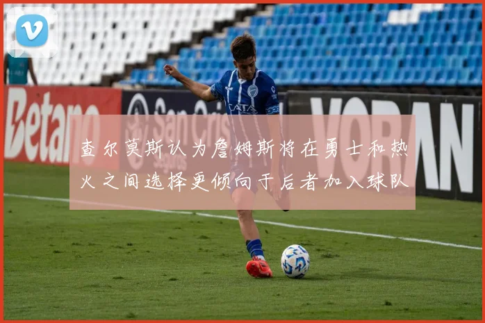 查尔莫斯认为詹姆斯将在勇士和热火之间选择更倾向于后者加入球队