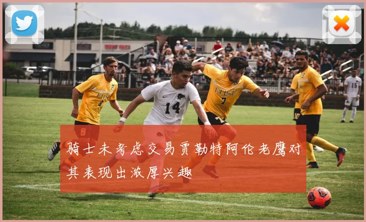 骑士未考虑交易贾勒特阿伦老鹰对其表现出浓厚兴趣