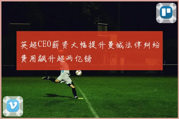 英超CEO薪资大幅提升曼城法律纠纷费用飙升超两亿镑