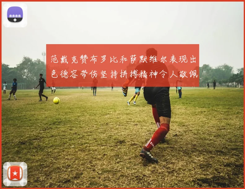 范戴克赞布罗比和萨默维尔表现出色德容带伤坚持拼搏精神令人敬佩