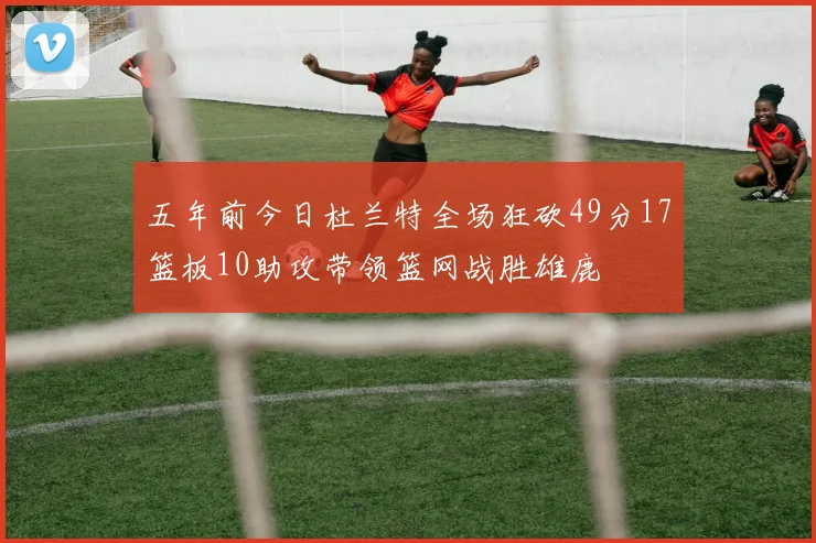 五年前今日杜兰特全场狂砍49分17篮板10助攻带领篮网战胜雄鹿