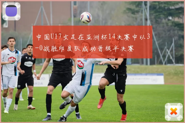 中国U17女足在亚洲杯14决赛中以3-0战胜印度队成功晋级半决赛