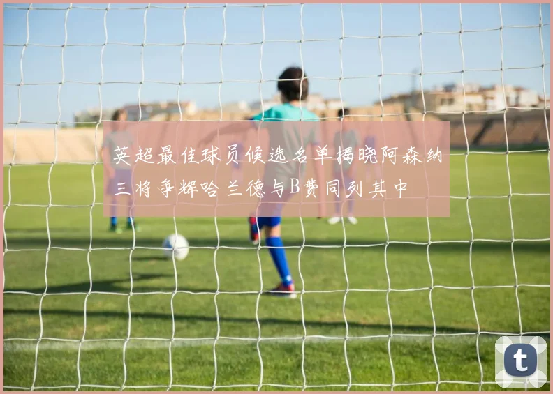英超最佳球员候选名单揭晓阿森纳三将争辉哈兰德与B费同列其中