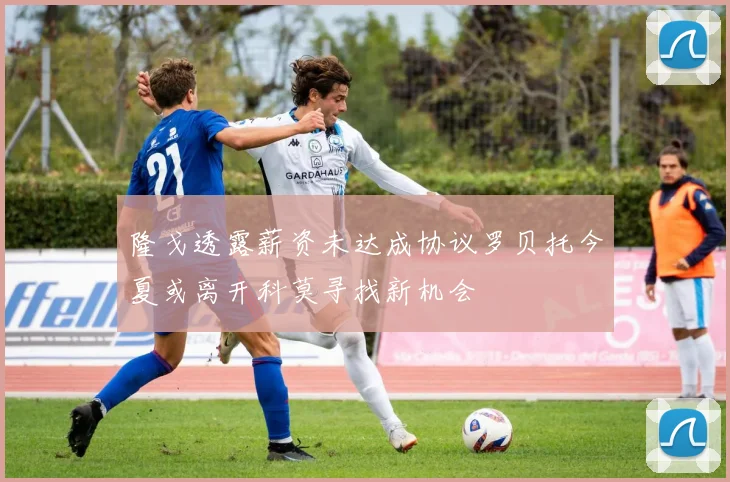 隆戈透露薪资未达成协议罗贝托今夏或离开科莫寻找新机会
