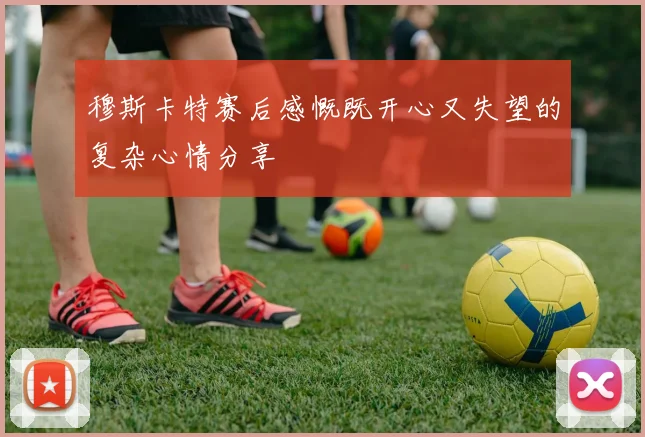 穆斯卡特赛后感慨既开心又失望的复杂心情分享